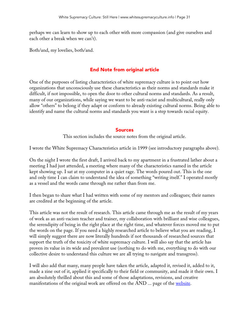 White Supremacy Culture: Still Here | www.whitesupremacyculture.info | Page 31 perhaps we can learn to show up to each other with more compassion (and give ourselves and cach other a break when we can’t). Both/and, my lovelics, both/and. End Note from original article One of the purposes of listing characteristics of white supremacy culture is to point out how organizations that unconsciously use these characteristics as their norms and standards make it difficult, if not impossible, to open the door to other cultural norms and standards. As a result, many of our organizations, while saying we want to be anti-racist and multicultural, really only allow “others” to belong if they adapt or conform to already existing cultural norms. Being able to identify and name the cultural norms and standards you want is a step towards racial equi Sources “This section includes the source notes from the original article. Iwrote the White Supremacy Characteristics article in 1999 (see introductory paragraphs above). On the night I wrote the first draft, I arrived back to my apartment in a frustrated lather about a meeting 1 had just attended, a mecting where many of the characteristics named in the article kept showing up. I sat at my computer in a quiet rage. The words poured out. This s the one and only time I can claim to understand the idea of something “writing itsclf.” | operated mostly as a vessel and the words came through me rather than from me. I then began to share what I had written with some of my mentors and colleagues; their names are credited at the beginning of the article. This article was not the result of rescarch. This article came through me as the result of my years of work as an anti-racism teacher and trainer, my collaboration with brilliant and wise colleagues, the serendipity of being in the right place at the right time, and whatever forces moved me to put the words on the page. If you need a highly rescarched article to believe what you are reading, I will simply suggest there are now literally hundreds if not thousands of researched sources that support the truth of the toxicity of white supremacy culture. 1 will also say that the article has proven its value in its wide and prevalent use (nothing to do with me, everything to do with our collective desire to understand this culture we are all trying to navigate and transgress). Twill also add that many, many people have taken the article, adapted it, revised it, added to it, made a zine out of it, applied it specifically to their ficld or community, and made it their own. 1 am absolutely thrilled about this and some of those adaptations, revisions, and creative manifestations of the original work are offered on the AND ... page of the websitt